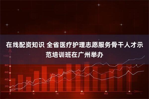 在线配资知识 全省医疗护理志愿服务骨干人才示范培训班在广州举办