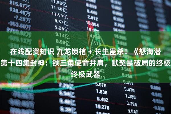 在线配资知识 九龙锁棺 + 长生蛊杀！《怒海潜沙》第十四集封神：铁三角使命并肩，默契是破局的终极武器