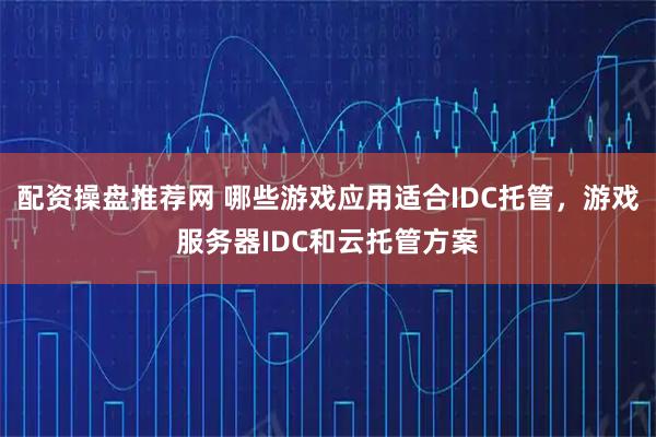 配资操盘推荐网 哪些游戏应用适合IDC托管，游戏服务器IDC和云托管方案