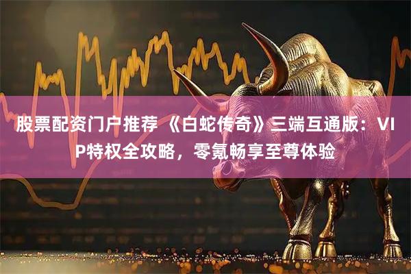 股票配资门户推荐 《白蛇传奇》三端互通版：VIP特权全攻略，零氪畅享至尊体验
