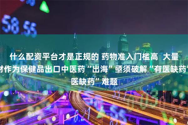 什么配资平台才是正规的 药物准入门槛高  大量中药材作为保健品出口中医药“出海”亟须破解“有医缺药”难题