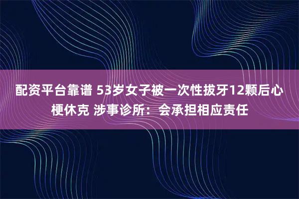 配资平台靠谱 53岁女子被一次性拔牙12颗后心梗休克 涉事诊所：会承担相应责任