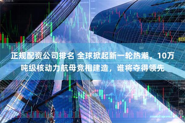 正规配资公司排名 全球掀起新一轮热潮，10万吨级核动力航母竞相建造，谁将夺得领先