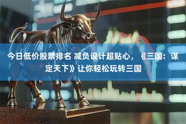 今日低价股票排名 减负设计超贴心，《三国：谋定天下》让你轻松玩转三国