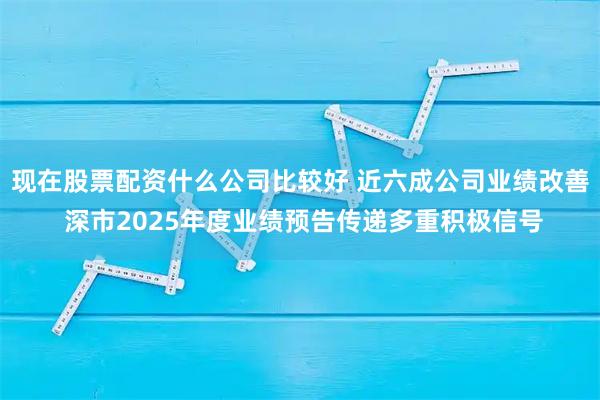 现在股票配资什么公司比较好 近六成公司业绩改善 深市2025年度业绩预告传递多重积极信号
