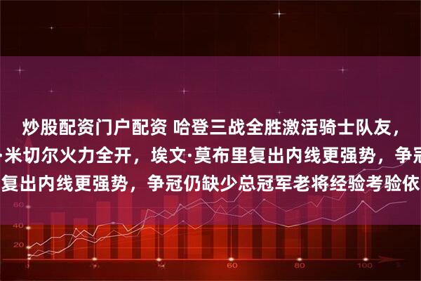 炒股配资门户配资 哈登三战全胜激活骑士队友，贾勒特·阿伦与多诺万·米切尔火力全开，埃文·莫布里复出内线更强势，争冠仍缺少总冠军老将经验考验依旧严峻