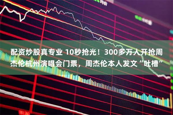 配资炒股真专业 10秒抢光！300多万人开抢周杰伦杭州演唱会门票，周杰伦本人发文“吐槽”