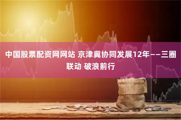 中国股票配资网网站 京津冀协同发展12年——三圈联动 破浪前行