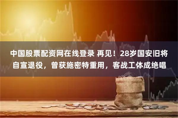 中国股票配资网在线登录 再见！28岁国安旧将自宣退役，曾获施密特重用，客战工体成绝唱