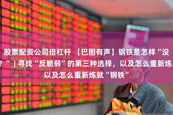 股票配资公司倍杠杆 【巴图有声】钢铁是怎样“没有炼成的？” | 寻找“反脆弱”的第三种选择，以及怎么重新炼就“钢铁”