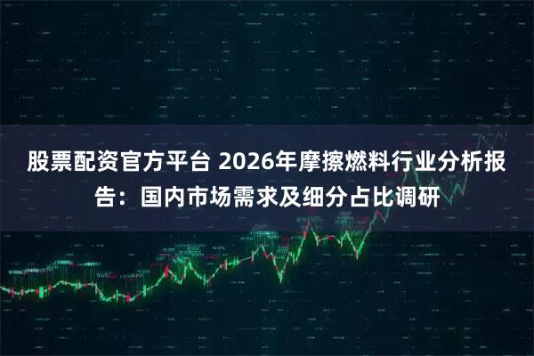 股票配资官方平台 2026年摩擦燃料行业分析报告：国内市场需求及细分占比调研