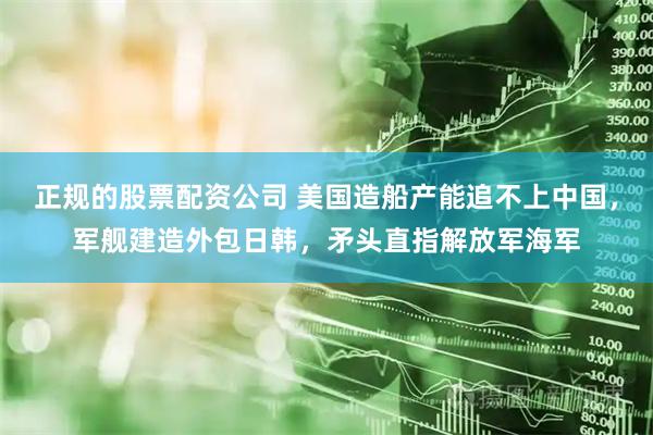 正规的股票配资公司 美国造船产能追不上中国，军舰建造外包日韩，矛头直指解放军海军
